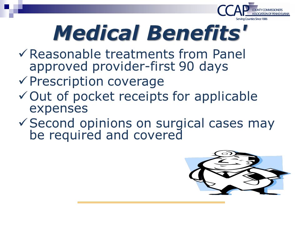 Medical Benefits Reasonable treatments from Panel approved provider-first 90 days Prescription coverage Out of pocket receipts for applicable expenses Second opinions on surgical cases may be required and covered