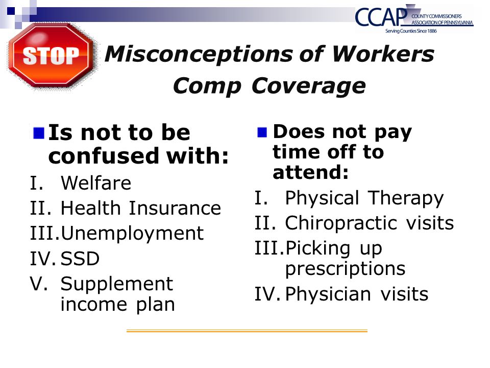 Misconceptions of Workers Comp Coverage Is not to be confused with: I.Welfare II.Health Insurance III.Unemployment IV.SSD V.Supplement income plan Does not pay time off to attend: I.Physical Therapy II.Chiropractic visits III.Picking up prescriptions IV.Physician visits