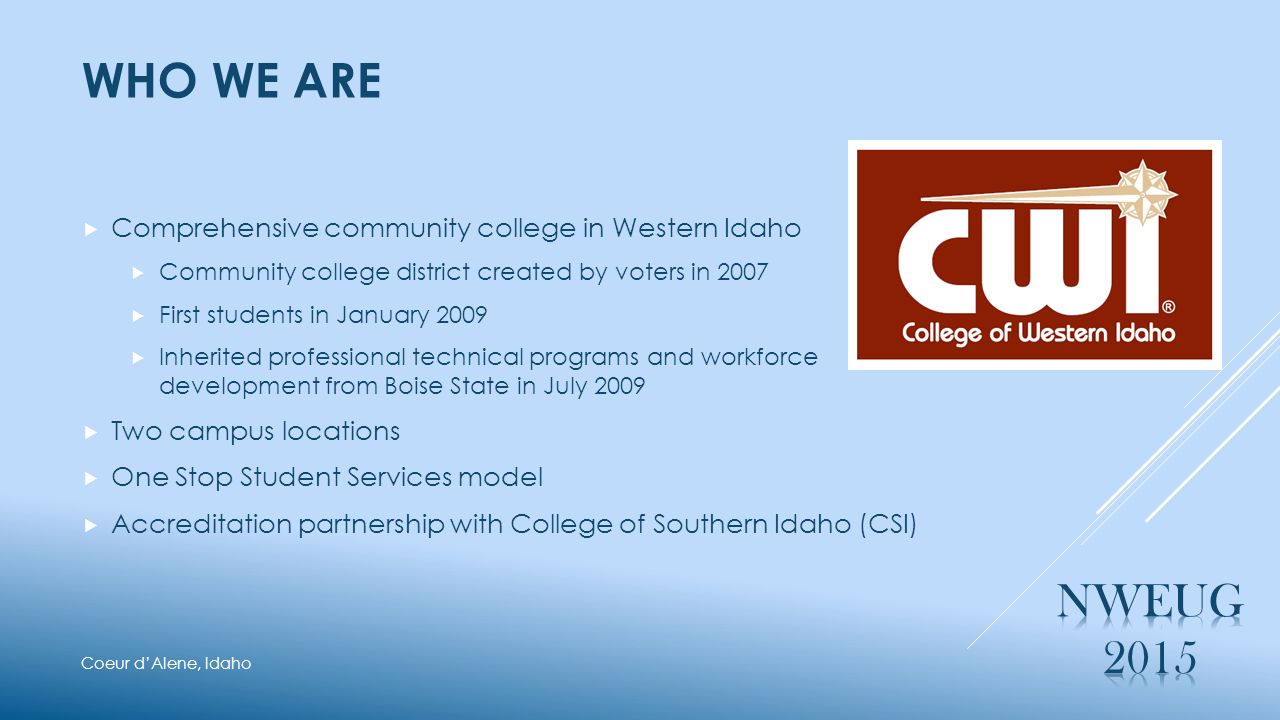 WHO WE ARE  Comprehensive community college in Western Idaho  Community college district created by voters in 2007  First students in January 2009  Inherited professional technical programs and workforce development from Boise State in July 2009  Two campus locations  One Stop Student Services model  Accreditation partnership with College of Southern Idaho (CSI) Coeur d’Alene, Idaho