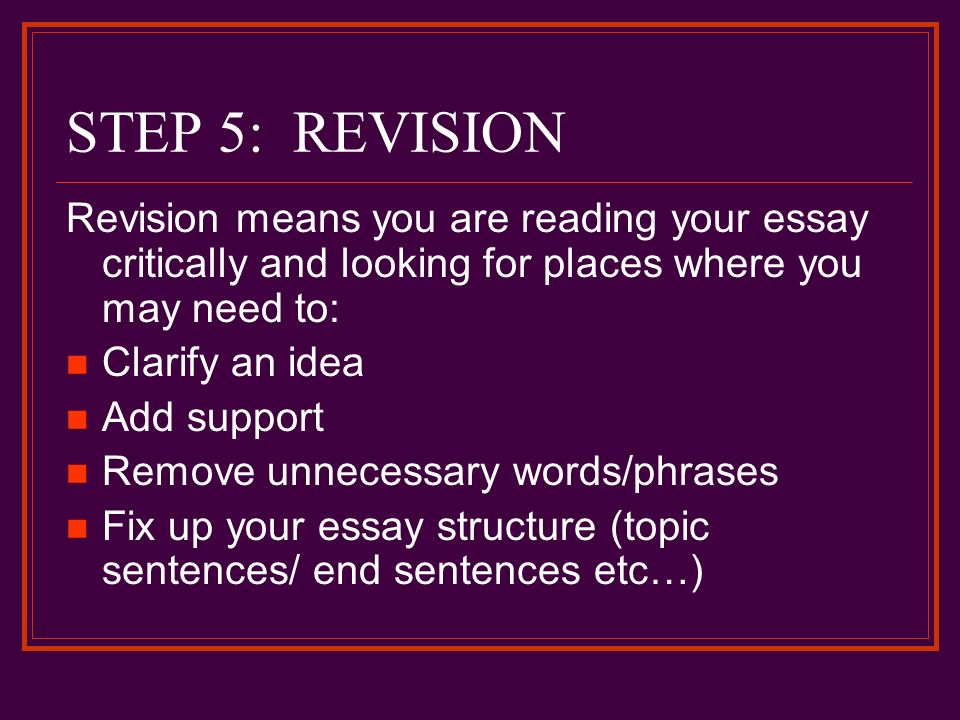 STEP 5: REVISION Revision means you are reading your essay critically and looking for places where you may need to: Clarify an idea Add support Remove unnecessary words/phrases Fix up your essay structure (topic sentences/ end sentences etc…)