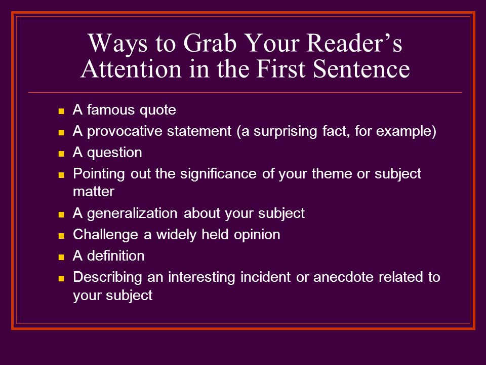 Ways to Grab Your Reader’s Attention in the First Sentence A famous quote A provocative statement (a surprising fact, for example) A question Pointing out the significance of your theme or subject matter A generalization about your subject Challenge a widely held opinion A definition Describing an interesting incident or anecdote related to your subject