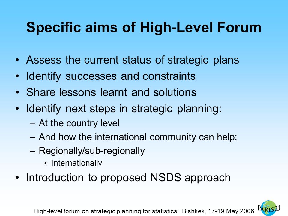 High-level forum on strategic planning for statistics: Bishkek, May 2006 Specific aims of High-Level Forum Assess the current status of strategic plans Identify successes and constraints Share lessons learnt and solutions Identify next steps in strategic planning: –At the country level –And how the international community can help: –Regionally/sub-regionally Internationally Introduction to proposed NSDS approach