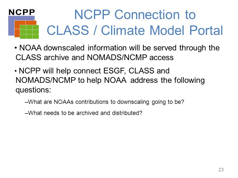 NCPP Connection to CLASS / Climate Model Portal NOAA downscaled information will be served through the CLASS archive and NOMADS/NCMP access NCPP will help connect ESGF, CLASS and NOMADS/NCMP to help NOAA address the following questions: –What are NOAAs contributions to downscaling going to be.
