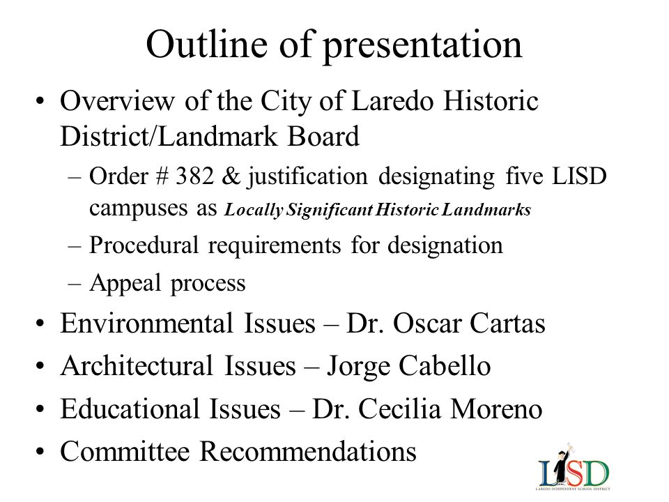 Outline of presentation Overview of the City of Laredo Historic District/Landmark Board –Order # 382 & justification designating five LISD campuses as Locally Significant Historic Landmarks –Procedural requirements for designation –Appeal process Environmental Issues – Dr.