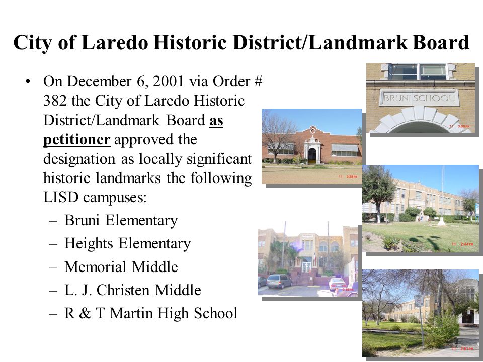 City of Laredo Historic District/Landmark Board On December 6, 2001 via Order # 382 the City of Laredo Historic District/Landmark Board as petitioner approved the designation as locally significant historic landmarks the following LISD campuses: –Bruni Elementary –Heights Elementary –Memorial Middle –L.