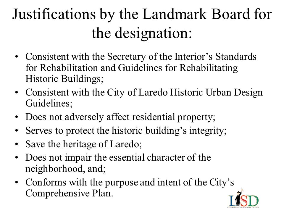 Justifications by the Landmark Board for the designation: Consistent with the Secretary of the Interior’s Standards for Rehabilitation and Guidelines for Rehabilitating Historic Buildings; Consistent with the City of Laredo Historic Urban Design Guidelines; Does not adversely affect residential property; Serves to protect the historic building’s integrity; Save the heritage of Laredo; Does not impair the essential character of the neighborhood, and; Conforms with the purpose and intent of the City’s Comprehensive Plan.