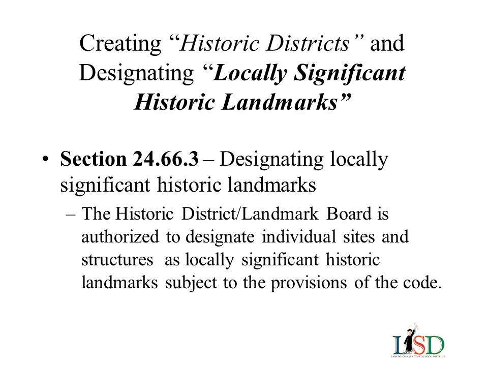 Creating Historic Districts and Designating Locally Significant Historic Landmarks Section – Designating locally significant historic landmarks –The Historic District/Landmark Board is authorized to designate individual sites and structures as locally significant historic landmarks subject to the provisions of the code.