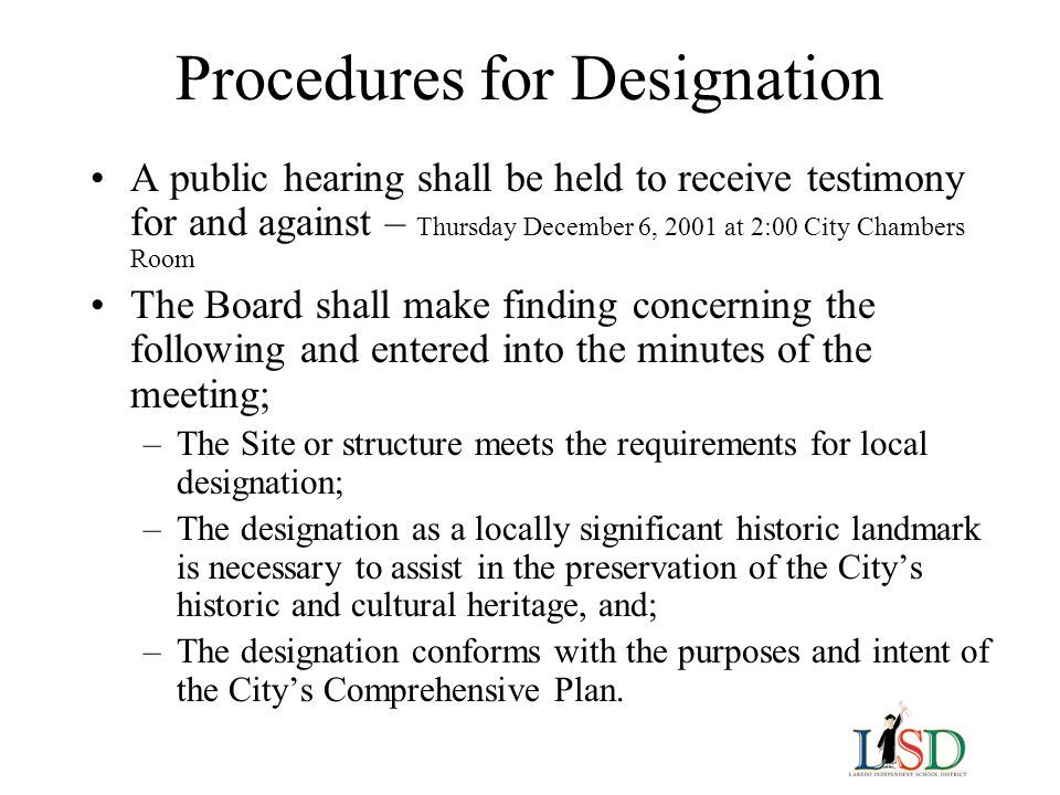 Procedures for Designation A public hearing shall be held to receive testimony for and against – Thursday December 6, 2001 at 2:00 City Chambers Room The Board shall make finding concerning the following and entered into the minutes of the meeting; –The Site or structure meets the requirements for local designation; –The designation as a locally significant historic landmark is necessary to assist in the preservation of the City’s historic and cultural heritage, and; –The designation conforms with the purposes and intent of the City’s Comprehensive Plan.