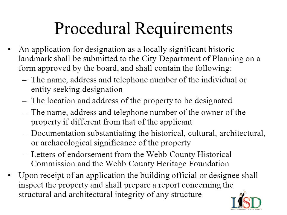 Procedural Requirements An application for designation as a locally significant historic landmark shall be submitted to the City Department of Planning on a form approved by the board, and shall contain the following: –The name, address and telephone number of the individual or entity seeking designation –The location and address of the property to be designated –The name, address and telephone number of the owner of the property if different from that of the applicant –Documentation substantiating the historical, cultural, architectural, or archaeological significance of the property –Letters of endorsement from the Webb County Historical Commission and the Webb County Heritage Foundation Upon receipt of an application the building official or designee shall inspect the property and shall prepare a report concerning the structural and architectural integrity of any structure