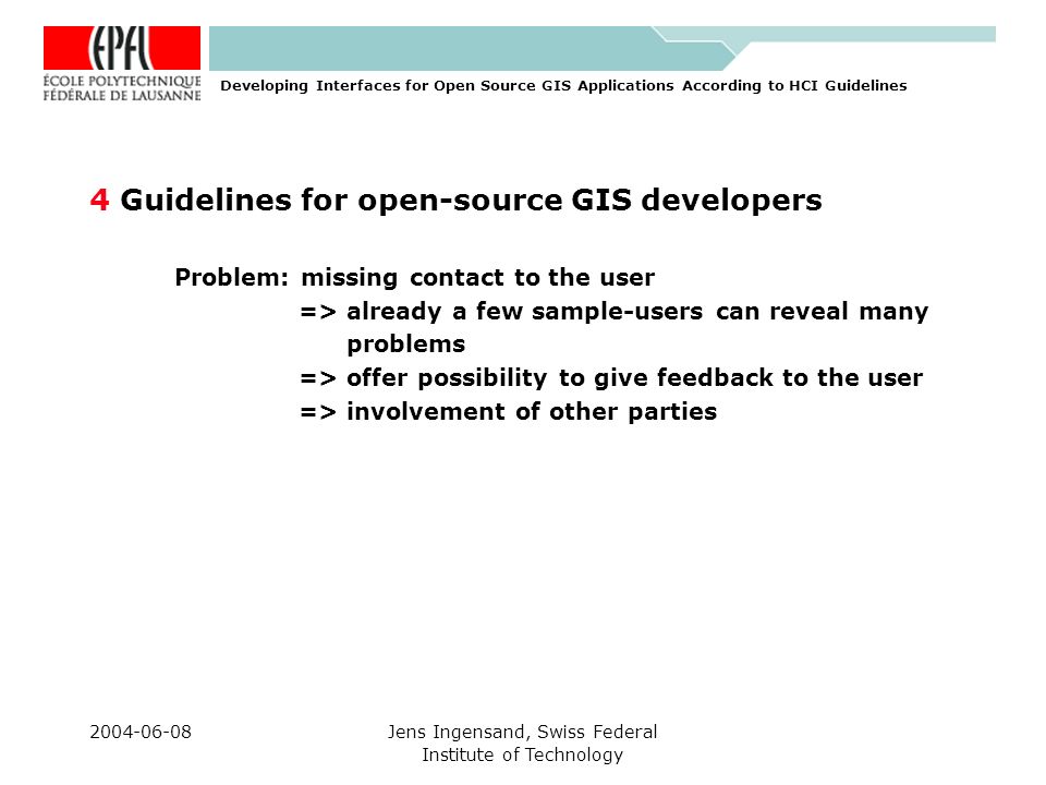 Jens Ingensand, Swiss Federal Institute of Technology 4 Guidelines for open-source GIS developers Problem: missing contact to the user => already a few sample-users can reveal many problems => offer possibility to give feedback to the user => involvement of other parties Developing Interfaces for Open Source GIS Applications According to HCI Guidelines