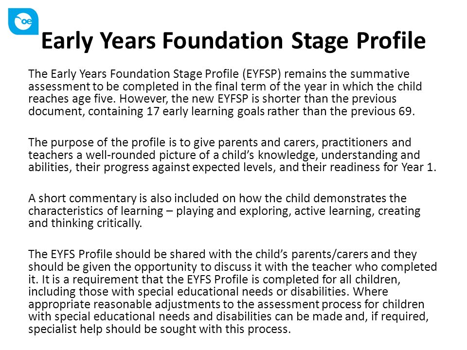 Early Years Foundation Stage Profile The Early Years Foundation Stage Profile (EYFSP) remains the summative assessment to be completed in the final term of the year in which the child reaches age five.