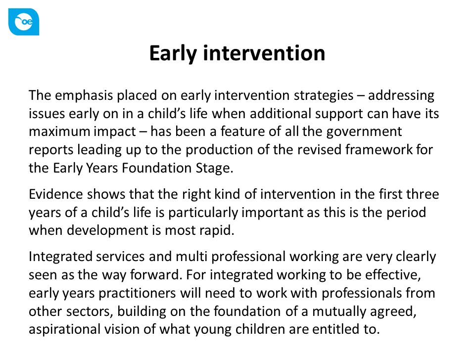 Early intervention The emphasis placed on early intervention strategies – addressing issues early on in a child’s life when additional support can have its maximum impact – has been a feature of all the government reports leading up to the production of the revised framework for the Early Years Foundation Stage.