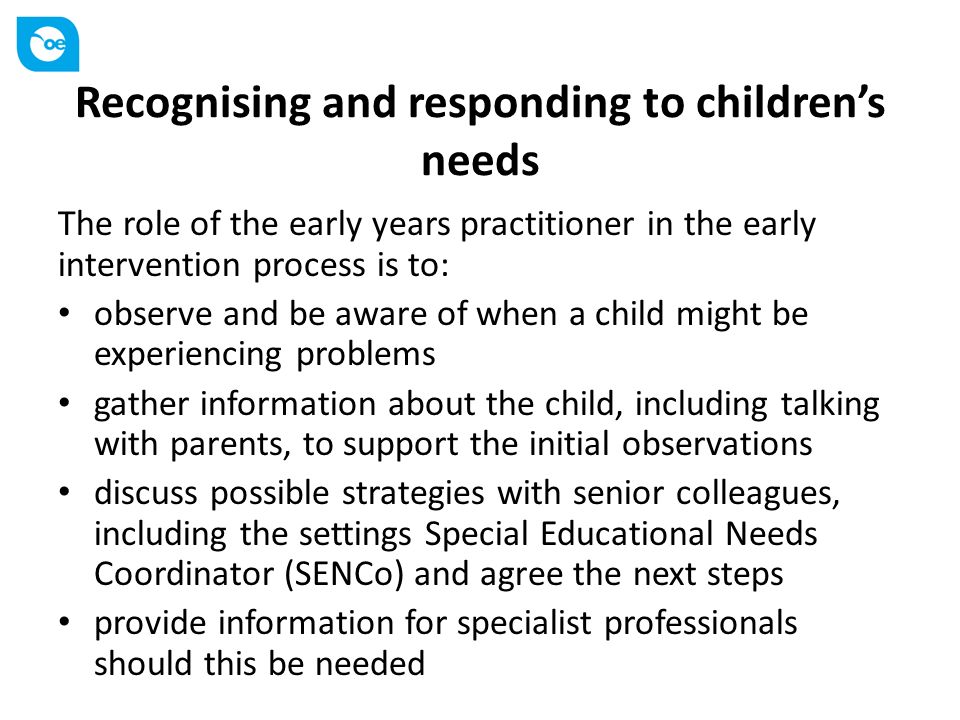 Recognising and responding to children’s needs The role of the early years practitioner in the early intervention process is to: observe and be aware of when a child might be experiencing problems gather information about the child, including talking with parents, to support the initial observations discuss possible strategies with senior colleagues, including the settings Special Educational Needs Coordinator (SENCo) and agree the next steps provide information for specialist professionals should this be needed