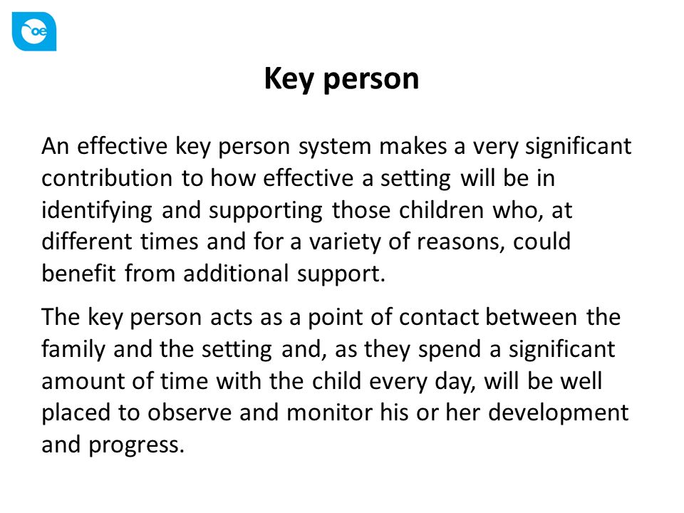 Key person An effective key person system makes a very significant contribution to how effective a setting will be in identifying and supporting those children who, at different times and for a variety of reasons, could benefit from additional support.
