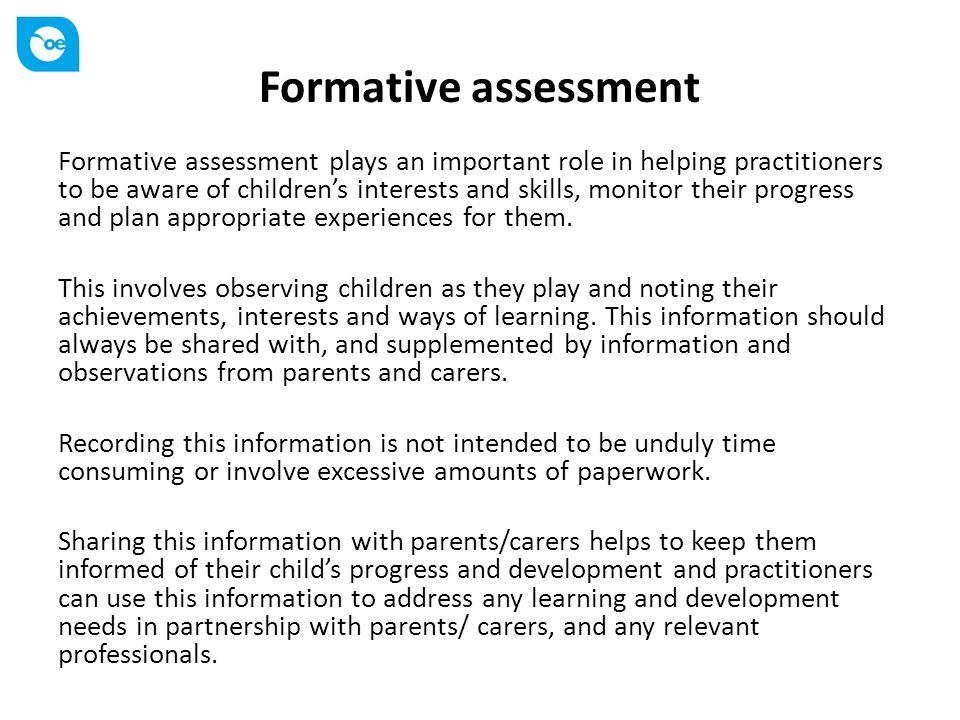 Formative assessment Formative assessment plays an important role in helping practitioners to be aware of children’s interests and skills, monitor their progress and plan appropriate experiences for them.