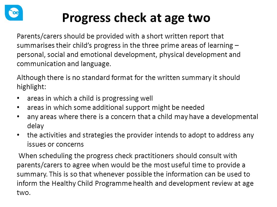 Progress check at age two Parents/carers should be provided with a short written report that summarises their child’s progress in the three prime areas of learning – personal, social and emotional development, physical development and communication and language.