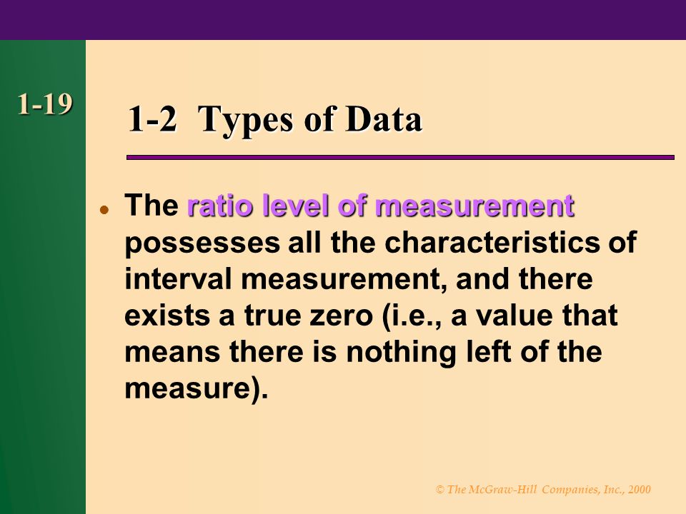 © The McGraw-Hill Companies, Inc., Types of Data ratio level of measurement The ratio level of measurement possesses all the characteristics of interval measurement, and there exists a true zero (i.e., a value that means there is nothing left of the measure).