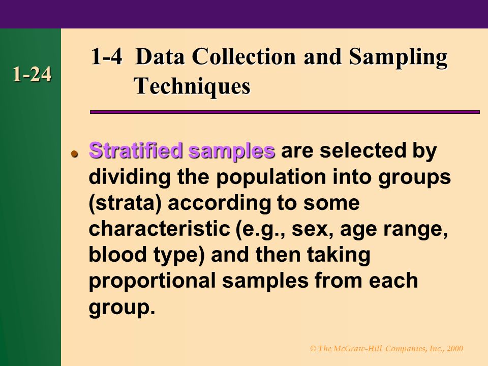 © The McGraw-Hill Companies, Inc., Data Collection and Sampling Techniques Stratified samples Stratified samples are selected by dividing the population into groups (strata) according to some characteristic (e.g., sex, age range, blood type) and then taking proportional samples from each group.