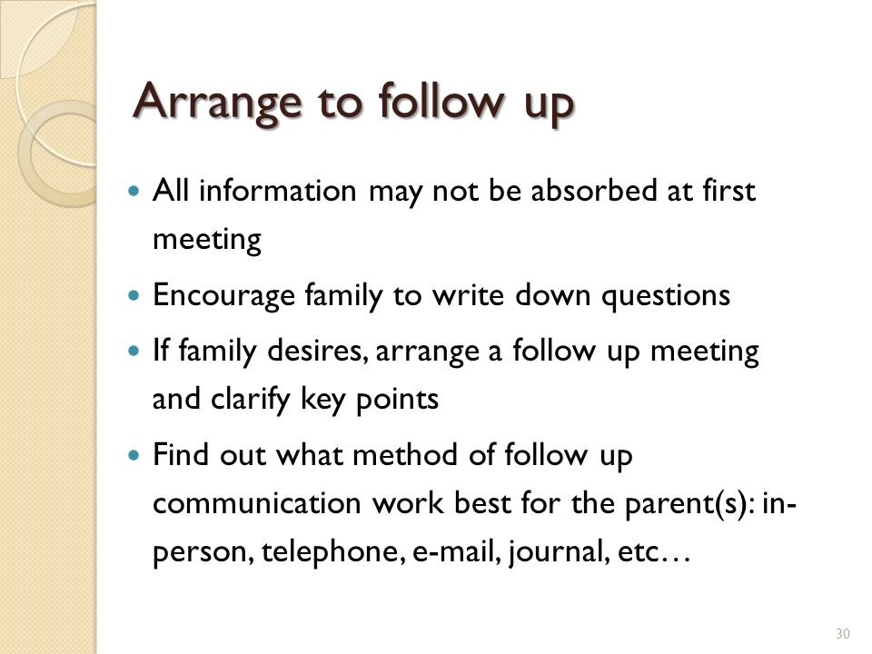 Arrange to follow up All information may not be absorbed at first meeting Encourage family to write down questions If family desires, arrange a follow up meeting and clarify key points Find out what method of follow up communication work best for the parent(s): in- person, telephone,  , journal, etc… 30