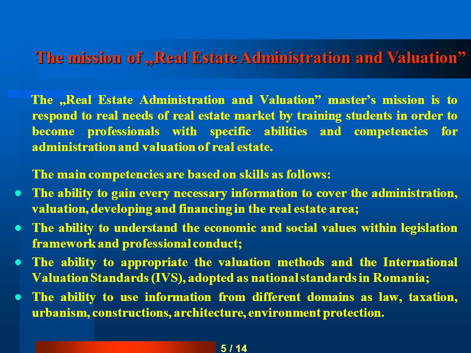 5 / 14 The mission of „Real Estate Administration and Valuation The „Real Estate Administration and Valuation master’s mission is to respond to real needs of real estate market by training students in order to become professionals with specific abilities and competencies for administration and valuation of real estate.
