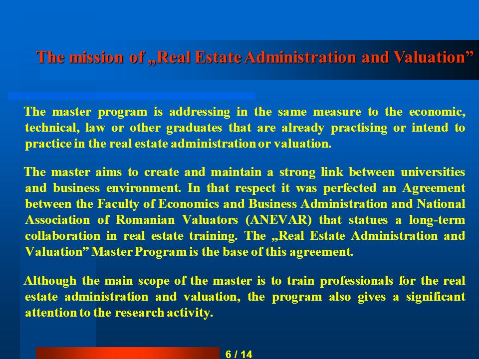 6 / 14 The master program is addressing in the same measure to the economic, technical, law or other graduates that are already practising or intend to practice in the real estate administration or valuation.