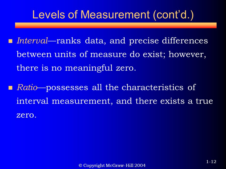 © Copyright McGraw-Hill Levels of Measurement (cont’d.) Interval —ranks data, and precise differences between units of measure do exist; however, there is no meaningful zero.