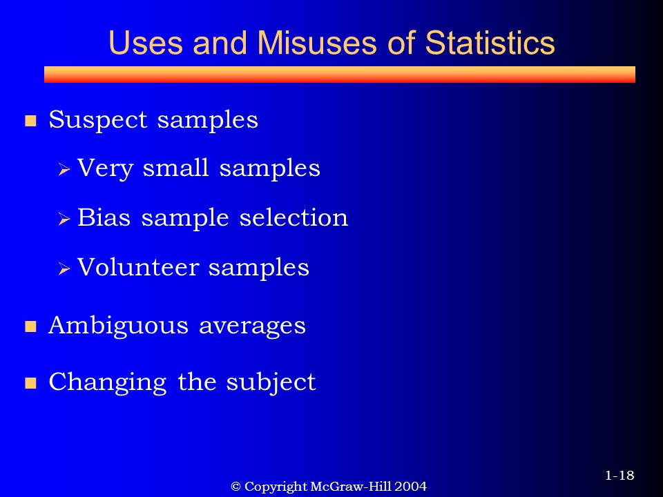 © Copyright McGraw-Hill Uses and Misuses of Statistics Suspect samples  Very small samples  Bias sample selection  Volunteer samples Ambiguous averages Changing the subject