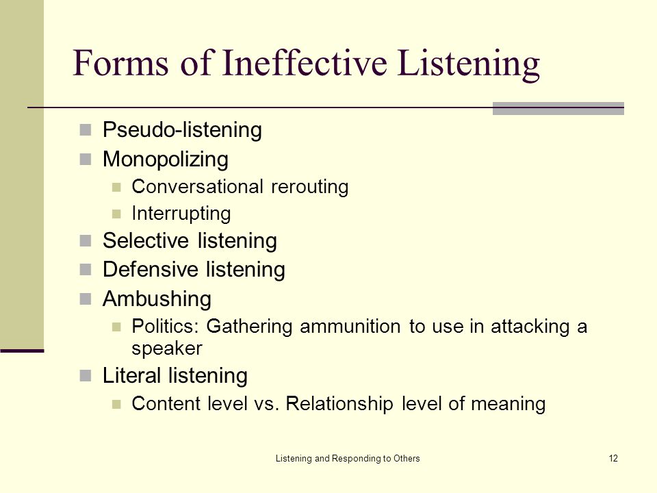 Listening and Responding to Others12 Forms of Ineffective Listening Pseudo-listening Monopolizing Conversational rerouting Interrupting Selective listening Defensive listening Ambushing Politics: Gathering ammunition to use in attacking a speaker Literal listening Content level vs.