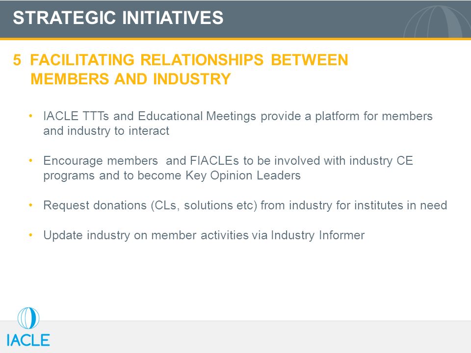 STRATEGIC INITIATIVES 5 FACILITATING RELATIONSHIPS BETWEEN MEMBERS AND INDUSTRY IACLE TTTs and Educational Meetings provide a platform for members and industry to interact Encourage members and FIACLEs to be involved with industry CE programs and to become Key Opinion Leaders Request donations (CLs, solutions etc) from industry for institutes in need Update industry on member activities via Industry Informer