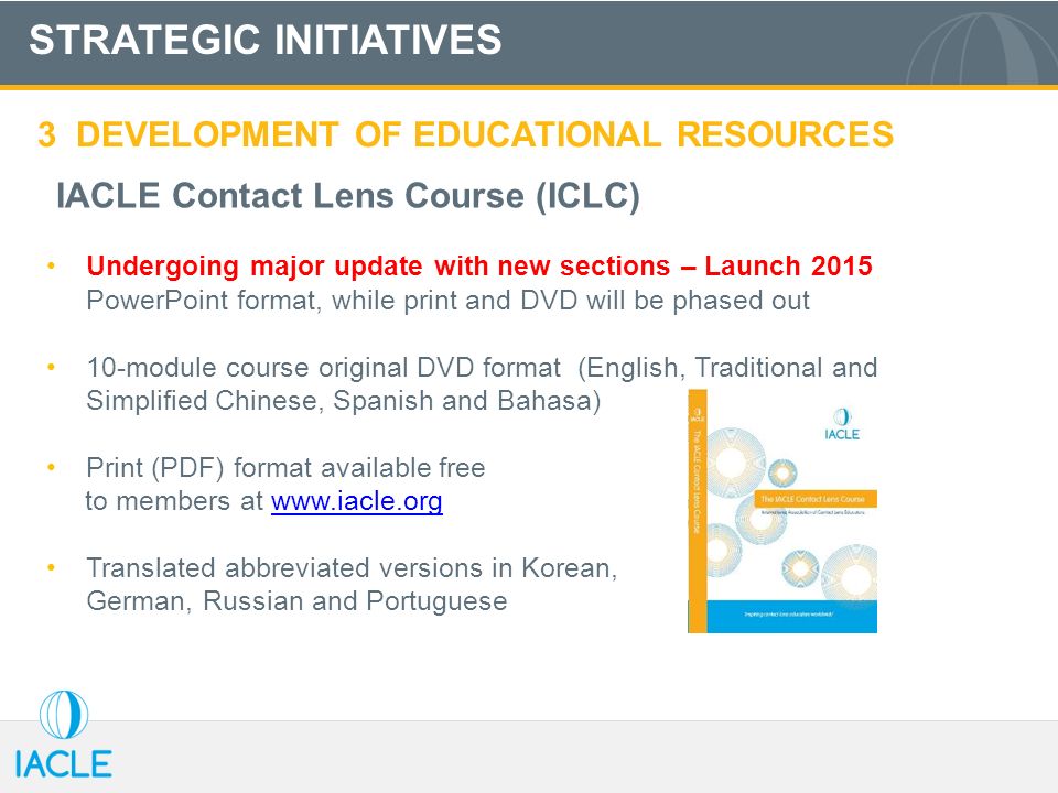 STRATEGIC INITIATIVES 3 DEVELOPMENT OF EDUCATIONAL RESOURCES IACLE Contact Lens Course (ICLC) Undergoing major update with new sections – Launch 2015 PowerPoint format, while print and DVD will be phased out 10-module course original DVD format (English, Traditional and Simplified Chinese, Spanish and Bahasa) Print (PDF) format available free to members at     Translated abbreviated versions in Korean, German, Russian and Portuguese