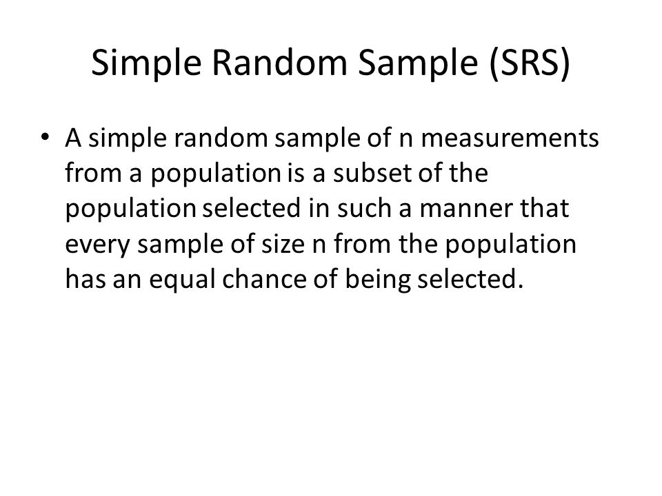 Simple Random Sample (SRS) A simple random sample of n measurements from a population is a subset of the population selected in such a manner that every sample of size n from the population has an equal chance of being selected.