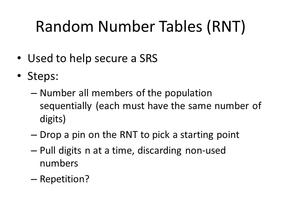 Random Number Tables (RNT) Used to help secure a SRS Steps: – Number all members of the population sequentially (each must have the same number of digits) – Drop a pin on the RNT to pick a starting point – Pull digits n at a time, discarding non-used numbers – Repetition