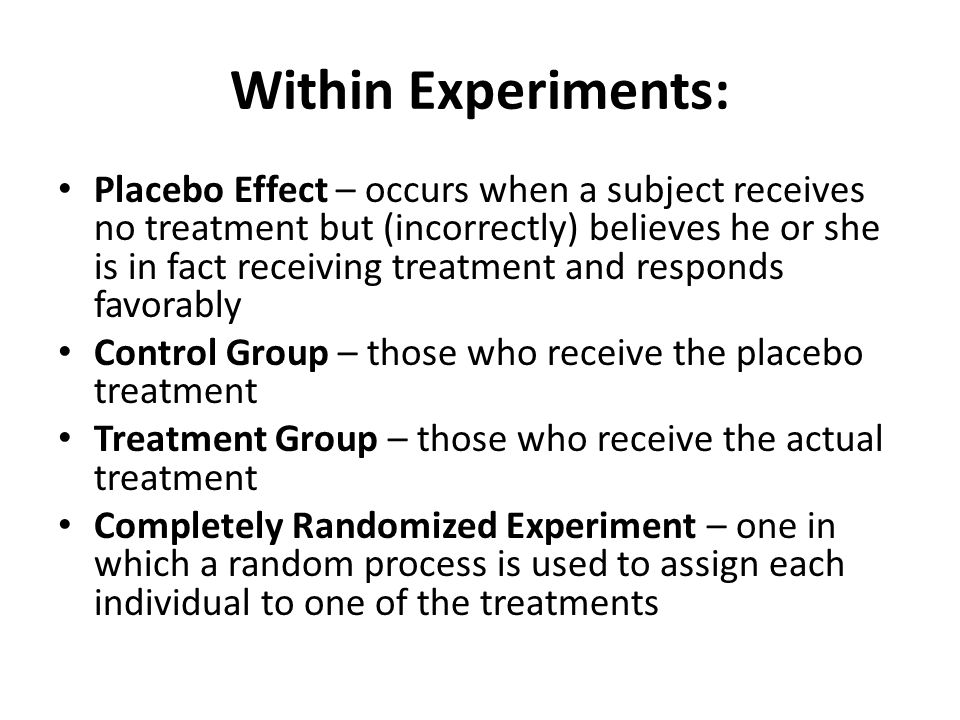Within Experiments: Placebo Effect – occurs when a subject receives no treatment but (incorrectly) believes he or she is in fact receiving treatment and responds favorably Control Group – those who receive the placebo treatment Treatment Group – those who receive the actual treatment Completely Randomized Experiment – one in which a random process is used to assign each individual to one of the treatments
