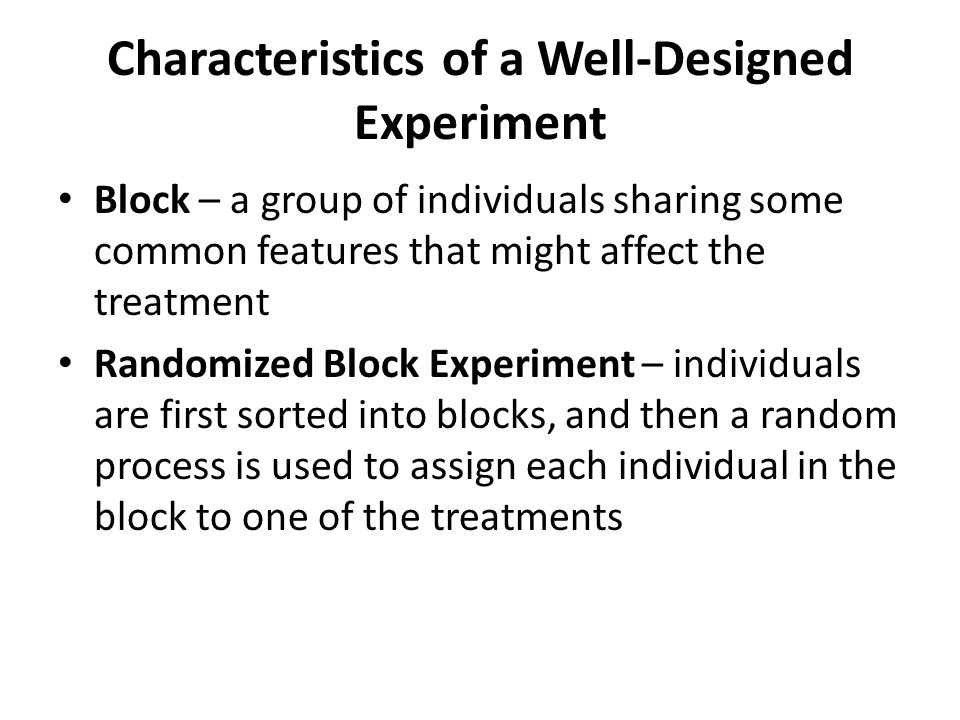 Characteristics of a Well-Designed Experiment Block – a group of individuals sharing some common features that might affect the treatment Randomized Block Experiment – individuals are first sorted into blocks, and then a random process is used to assign each individual in the block to one of the treatments