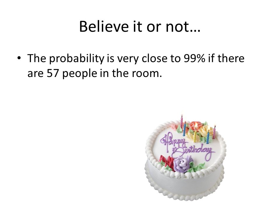 Believe it or not… The probability is very close to 99% if there are 57 people in the room.