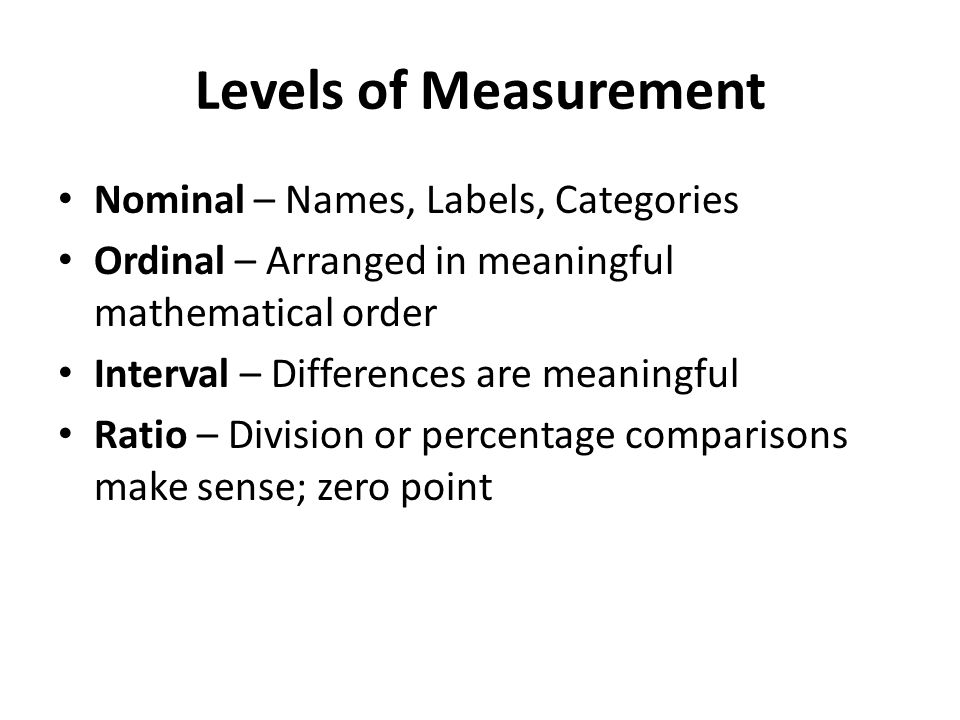 Levels of Measurement Nominal – Names, Labels, Categories Ordinal – Arranged in meaningful mathematical order Interval – Differences are meaningful Ratio – Division or percentage comparisons make sense; zero point