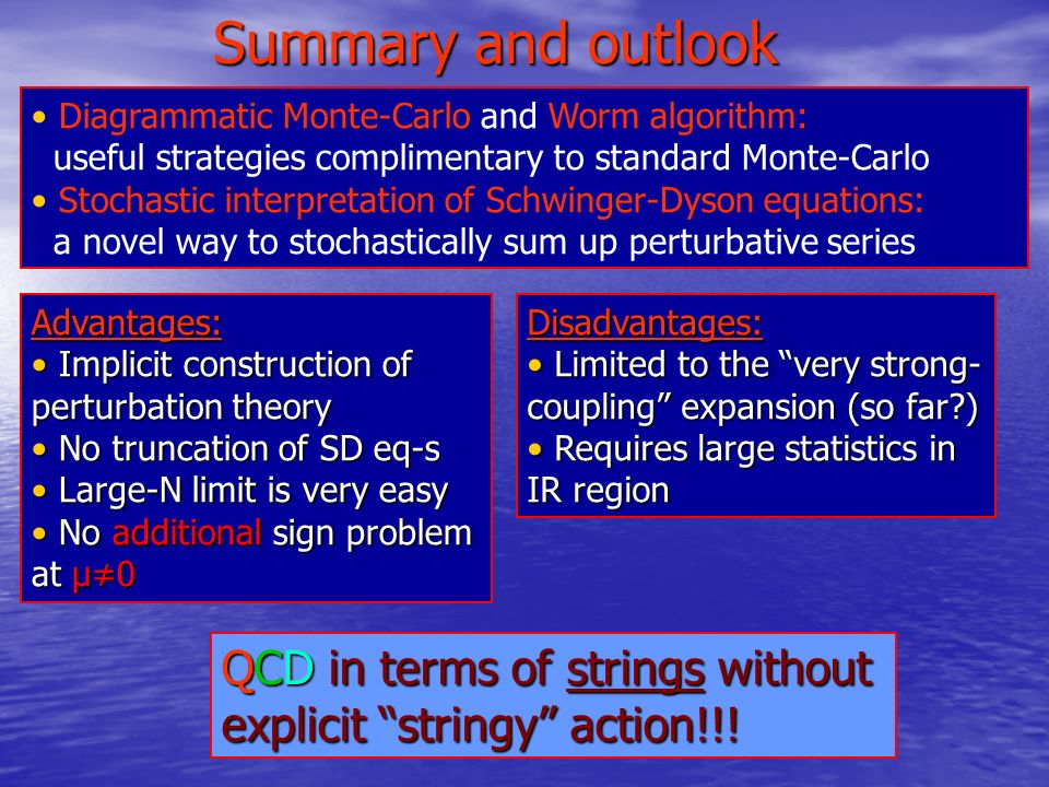 Summary and outlook Diagrammatic Monte-Carlo and Worm algorithm: useful strategies complimentary to standard Monte-Carlo Stochastic interpretation of Schwinger-Dyson equations: a novel way to stochastically sum up perturbative series Advantages: Implicit construction of perturbation theory Implicit construction of perturbation theory No truncation of SD eq-s No truncation of SD eq-s Large-N limit is very easy Large-N limit is very easy No additional sign problem at μ≠0 No additional sign problem at μ≠0Disadvantages: Limited to the very strong- coupling expansion (so far ) Limited to the very strong- coupling expansion (so far ) Requires large statistics in IR region Requires large statistics in IR region QCD in terms of strings without explicit stringy action!!!