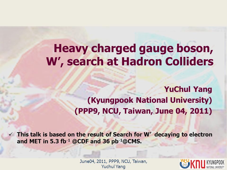 Heavy charged gauge boson, W’, search at Hadron Colliders YuChul Yang (Kyungpook National University) (PPP9, NCU, Taiwan, June 04, 2011) June04, 2011, PPP9, NCU, Taiwan, Yuchul Yang This talk is based on the result of Search for W’ decaying to electron and MET in 5.3 fb and 36 pb