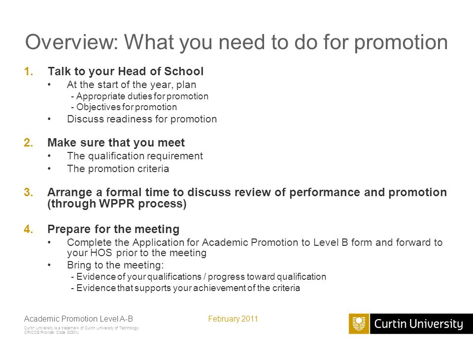 Curtin University is a trademark of Curtin University of Technology CRICOS Provider Code 00301J February 2011Academic Promotion Level A-B Overview: What you need to do for promotion 1.Talk to your Head of School At the start of the year, plan - Appropriate duties for promotion - Objectives for promotion Discuss readiness for promotion 2.Make sure that you meet The qualification requirement The promotion criteria 3.Arrange a formal time to discuss review of performance and promotion (through WPPR process) 4.Prepare for the meeting Complete the Application for Academic Promotion to Level B form and forward to your HOS prior to the meeting Bring to the meeting: - Evidence of your qualifications / progress toward qualification - Evidence that supports your achievement of the criteria