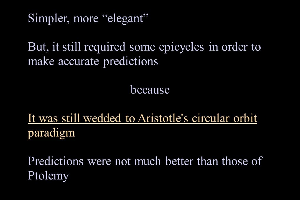 Simpler, more elegant But, it still required some epicycles in order to make accurate predictions because It was still wedded to Aristotle s circular orbit paradigm Predictions were not much better than those of Ptolemy