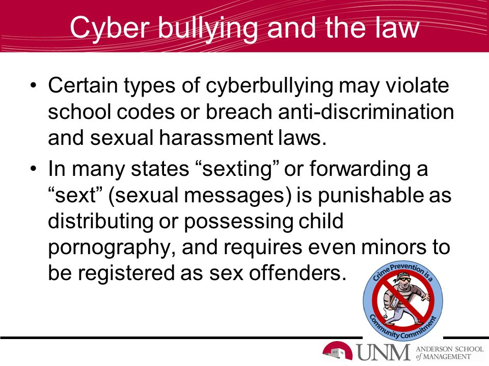 Cyber bullying and the law Certain types of cyberbullying may violate school codes or breach anti-discrimination and sexual harassment laws.