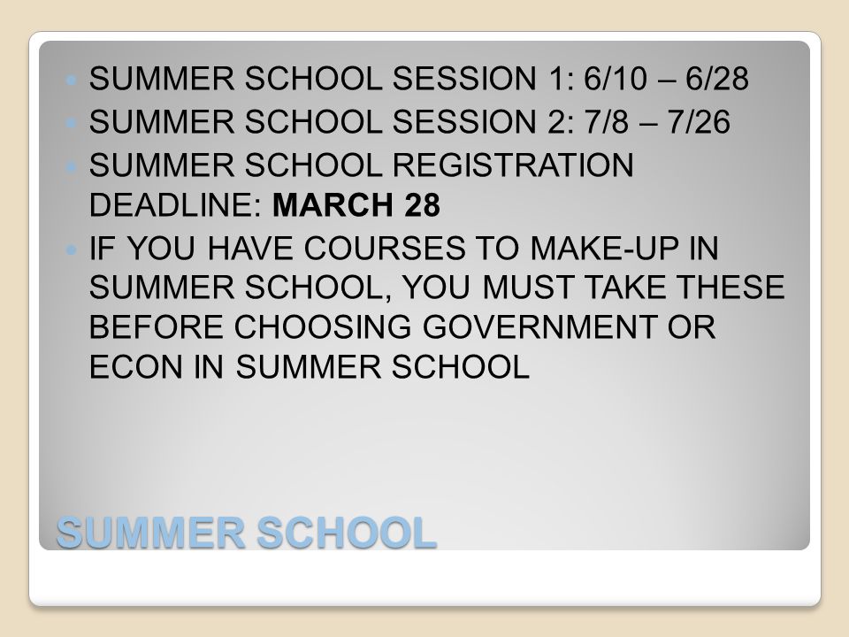 SUMMER SCHOOL SUMMER SCHOOL SESSION 1: 6/10 – 6/28 SUMMER SCHOOL SESSION 2: 7/8 – 7/26 SUMMER SCHOOL REGISTRATION DEADLINE: MARCH 28 IF YOU HAVE COURSES TO MAKE-UP IN SUMMER SCHOOL, YOU MUST TAKE THESE BEFORE CHOOSING GOVERNMENT OR ECON IN SUMMER SCHOOL