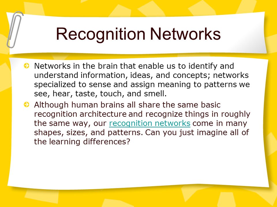 Recognition Networks Networks in the brain that enable us to identify and understand information, ideas, and concepts; networks specialized to sense and assign meaning to patterns we see, hear, taste, touch, and smell.