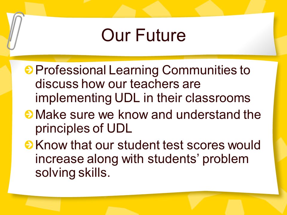 Our Future Professional Learning Communities to discuss how our teachers are implementing UDL in their classrooms Make sure we know and understand the principles of UDL Know that our student test scores would increase along with students’ problem solving skills.