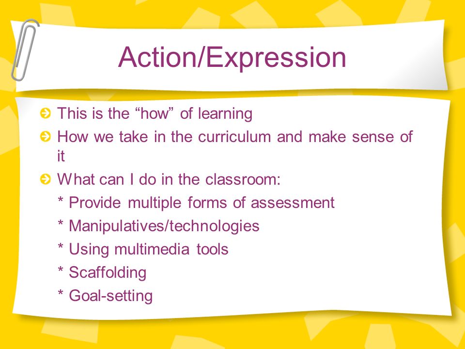 Action/Expression This is the how of learning How we take in the curriculum and make sense of it What can I do in the classroom: * Provide multiple forms of assessment * Manipulatives/technologies * Using multimedia tools * Scaffolding * Goal-setting