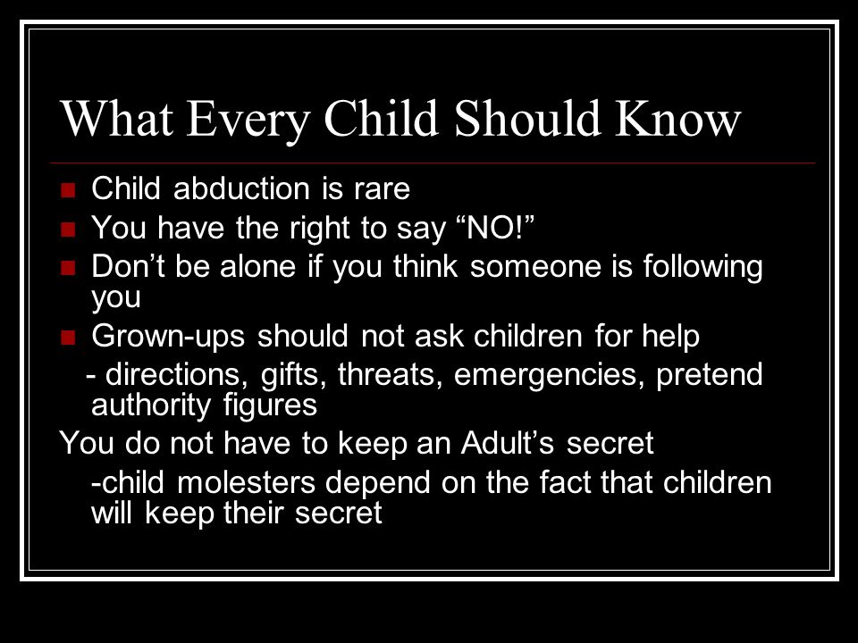 What Every Child Should Know Child abduction is rare You have the right to say NO! Don’t be alone if you think someone is following you Grown-ups should not ask children for help - directions, gifts, threats, emergencies, pretend authority figures You do not have to keep an Adult’s secret -child molesters depend on the fact that children will keep their secret