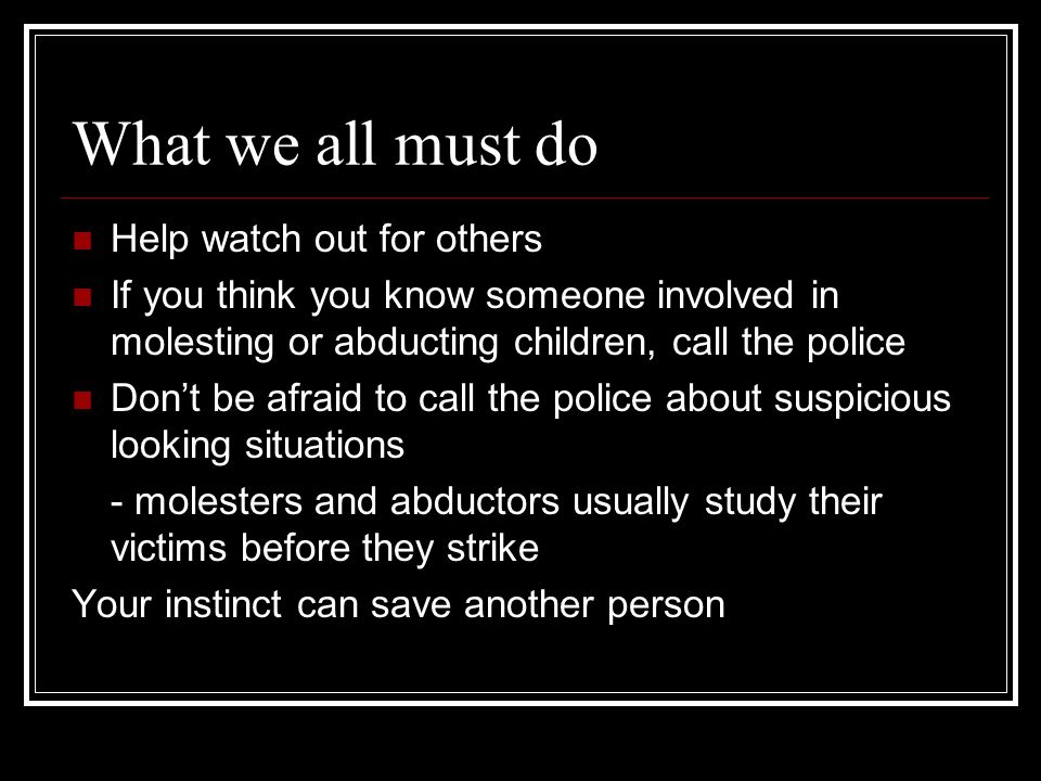 What we all must do Help watch out for others If you think you know someone involved in molesting or abducting children, call the police Don’t be afraid to call the police about suspicious looking situations - molesters and abductors usually study their victims before they strike Your instinct can save another person