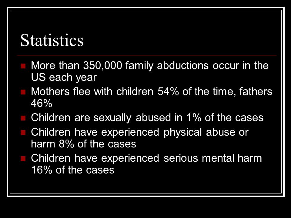Statistics More than 350,000 family abductions occur in the US each year Mothers flee with children 54% of the time, fathers 46% Children are sexually abused in 1% of the cases Children have experienced physical abuse or harm 8% of the cases Children have experienced serious mental harm 16% of the cases