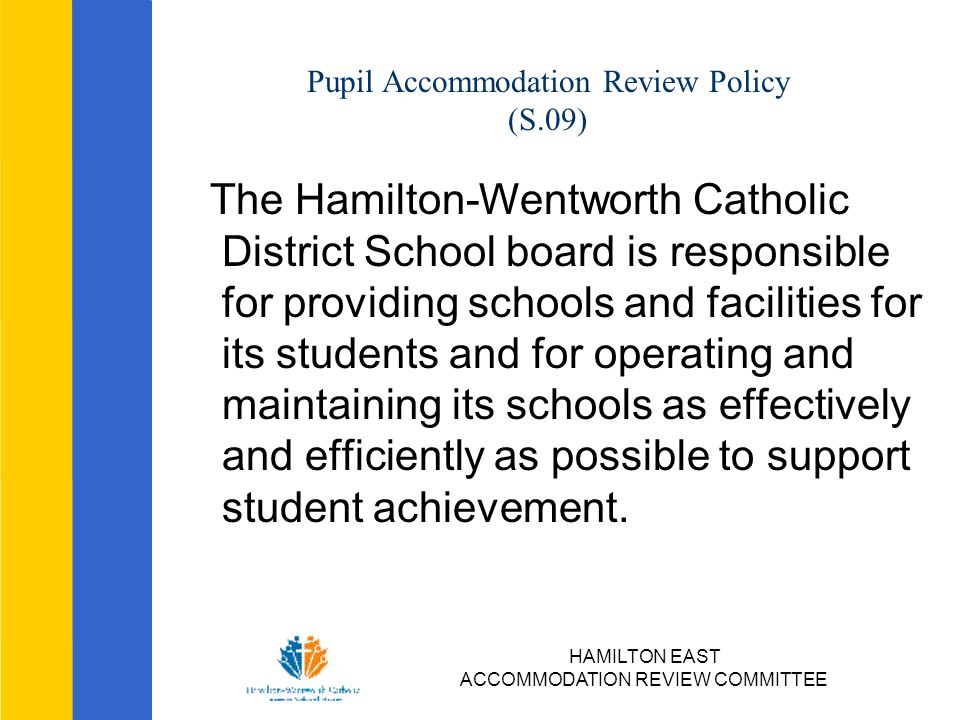 HAMILTON EAST ACCOMMODATION REVIEW COMMITTEE Pupil Accommodation Review Policy (S.09) The Hamilton-Wentworth Catholic District School board is responsible for providing schools and facilities for its students and for operating and maintaining its schools as effectively and efficiently as possible to support student achievement.