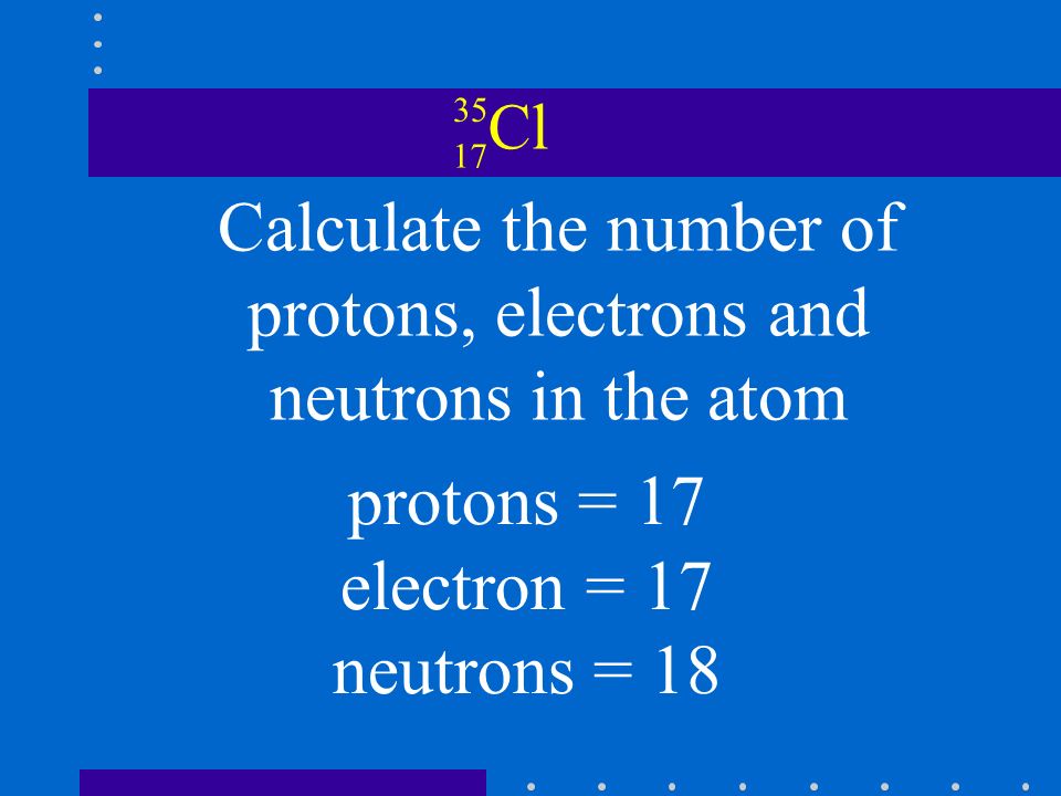 Cl Calculate the number of protons, electrons and neutrons in the atom protons = 17 electron = 17 neutrons = 18